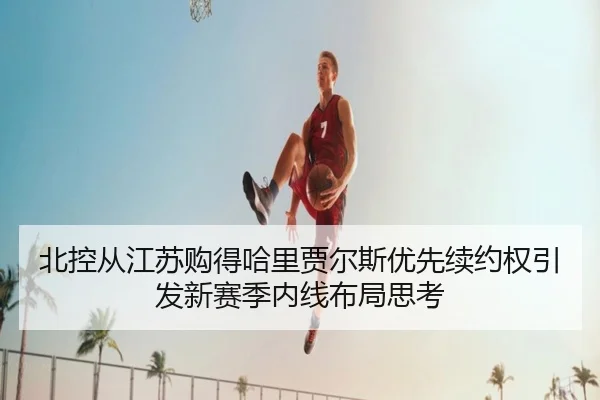 北控从江苏购得哈里贾尔斯优先续约权引发新赛季内线布局思考